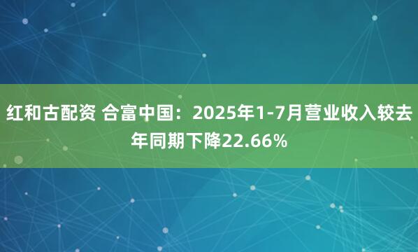 红和古配资 合富中国：2025年1-7月营业收入较去年同期下降22.66%