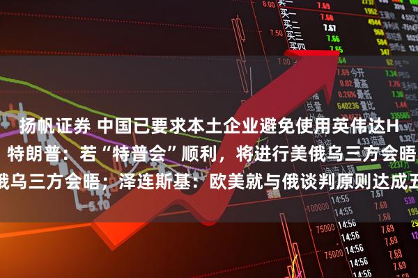 扬帆证券 中国已要求本土企业避免使用英伟达H20芯片？外交部回应；特朗普：若“特普会”顺利，将进行美俄乌三方会晤；泽连斯基：欧美就与俄谈判原则达成五项共识丨早报