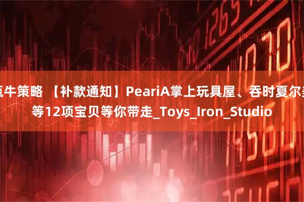 甄牛策略 【补款通知】PeariA掌上玩具屋、吞时夏尔美等12项宝贝等你带走_Toys_Iron_Studio