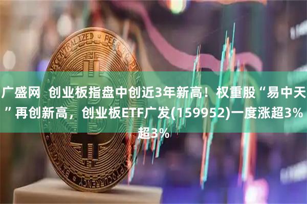 广盛网  创业板指盘中创近3年新高！权重股“易中天”再创新高，创业板ETF广发(159952)一度涨超3%