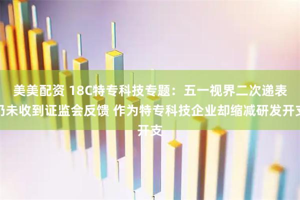 美美配资 18C特专科技专题：五一视界二次递表仍未收到证监会反馈 作为特专科技企业却缩减研发开支