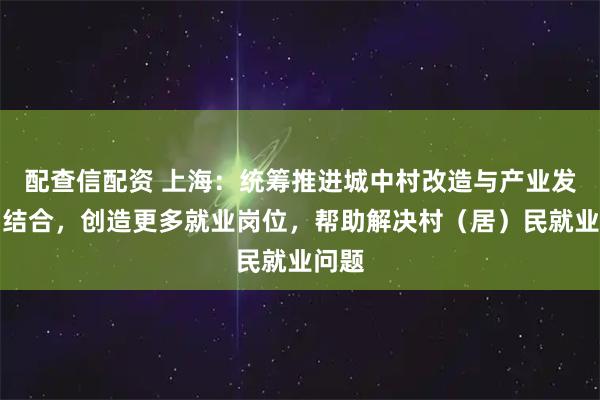 配查信配资 上海：统筹推进城中村改造与产业发展相结合，创造更多就业岗位，帮助解决村（居）民就业问题