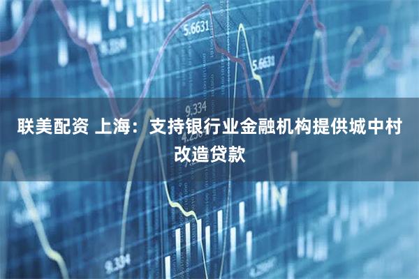 联美配资 上海：支持银行业金融机构提供城中村改造贷款