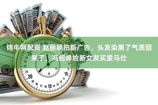 锦牛网配资 赵丽颖拍新广告,头发染黑了气质回来了,冯绍峰给新女友买爱马仕