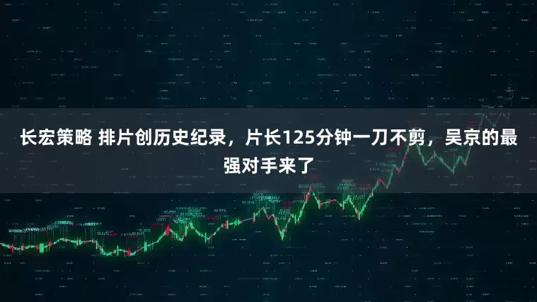 长宏策略 排片创历史纪录，片长125分钟一刀不剪，吴京的最强对手来了