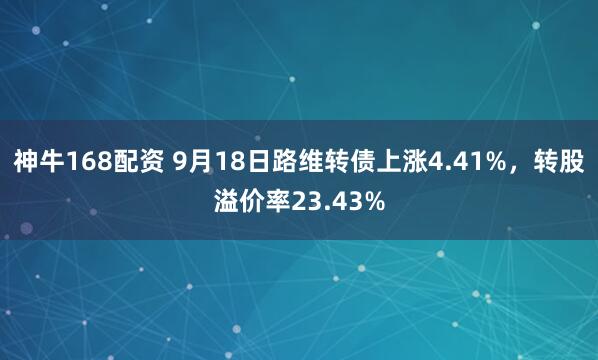 神牛168配资 9月18日路维转债上涨4.41%，转股溢价率23.43%