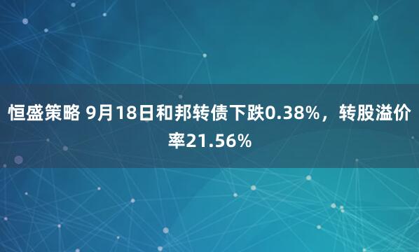 恒盛策略 9月18日和邦转债下跌0.38%，转股溢价率21.56%