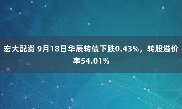 宏大配资 9月18日华辰转债下跌0.43%，转股溢价率54.01%