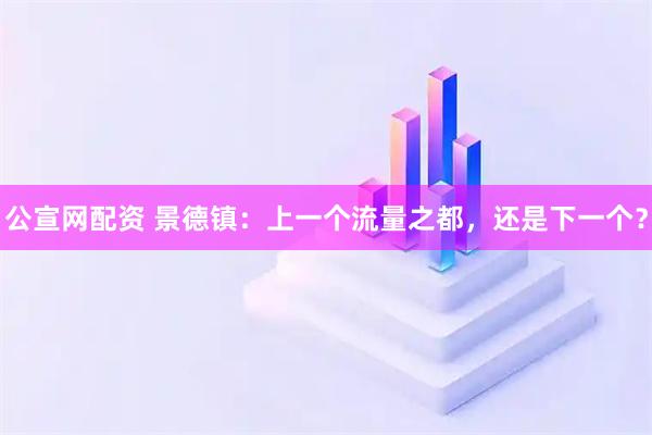 公宣网配资 景德镇：上一个流量之都，还是下一个？