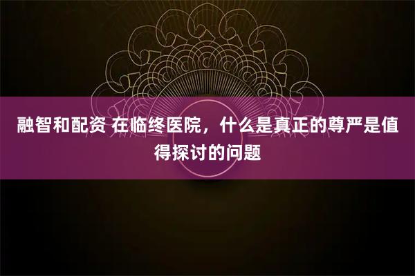 融智和配资 在临终医院，什么是真正的尊严是值得探讨的问题