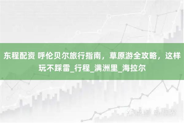 东程配资 呼伦贝尔旅行指南，草原游全攻略，这样玩不踩雷_行程_满洲里_海拉尔
