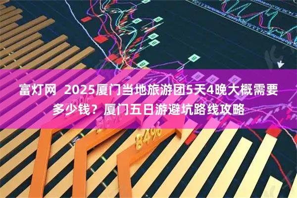 富灯网  2025厦门当地旅游团5天4晚大概需要多少钱？厦门五日游避坑路线攻略
