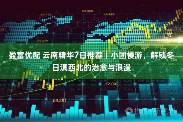 盈富优配 云南精华7日推荐｜小团慢游，解锁冬日滇西北的治愈与浪漫