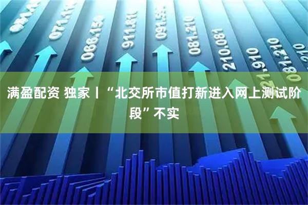 满盈配资 独家丨“北交所市值打新进入网上测试阶段”不实