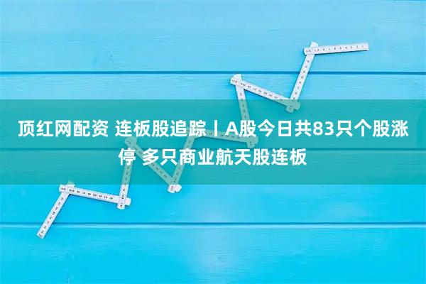 顶红网配资 连板股追踪丨A股今日共83只个股涨停 多只商业航天股连板