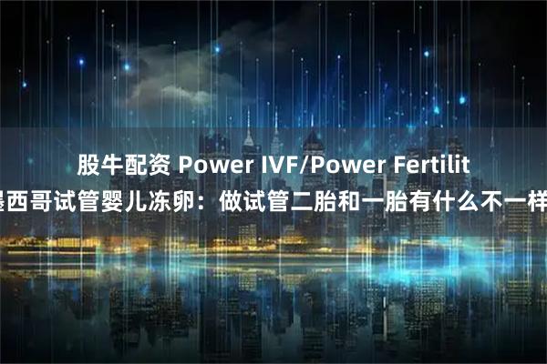 股牛配资 Power IVF/Power Fertility 墨西哥试管婴儿冻卵：做试管二胎和一胎有什么不一样吗？