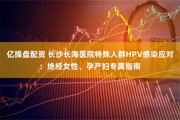 亿操盘配资 长沙长海医院特殊人群HPV感染应对：绝经女性、孕产妇专属指南