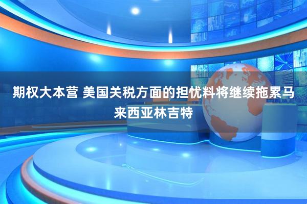 期权大本营 美国关税方面的担忧料将继续拖累马来西亚林吉特