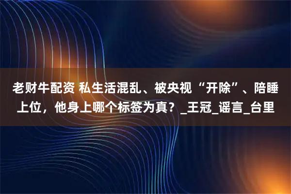 老财牛配资 私生活混乱、被央视 “开除”、陪睡上位，他身上哪个标签为真？_王冠_谣言_台里