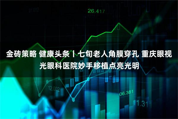 金砖策略 健康头条丨七旬老人角膜穿孔 重庆眼视光眼科医院妙手移植点亮光明