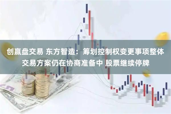 创赢盘交易 东方智造：筹划控制权变更事项整体交易方案仍在协商准备中 股票继续停牌