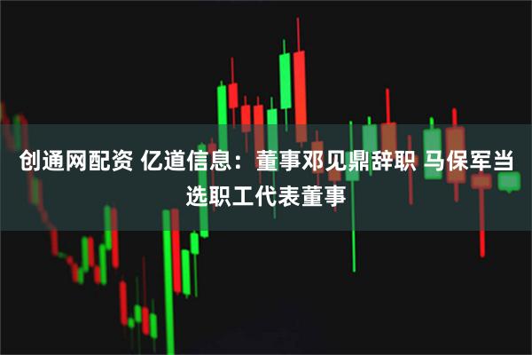 创通网配资 亿道信息：董事邓见鼎辞职 马保军当选职工代表董事