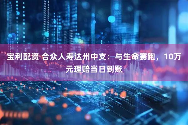 宝利配资 合众人寿达州中支：与生命赛跑，10万元理赔当日到账